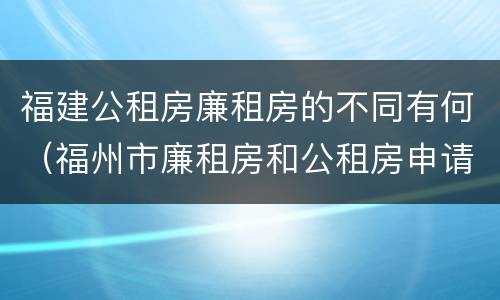 福建公租房廉租房的不同有何（福州市廉租房和公租房申请标准）