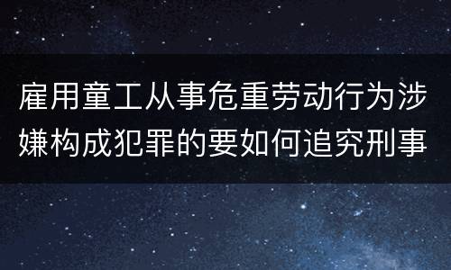 雇用童工从事危重劳动行为涉嫌构成犯罪的要如何追究刑事责任