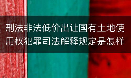 刑法非法低价出让国有土地使用权犯罪司法解释规定是怎样的