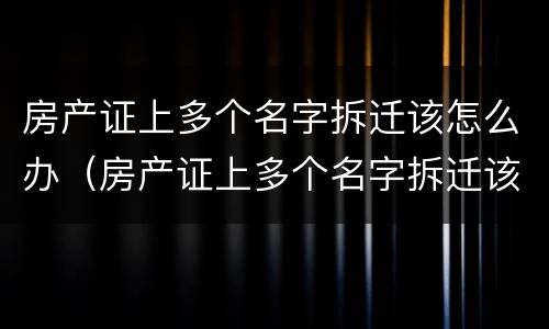 房产证上多个名字拆迁该怎么办（房产证上多个名字拆迁该怎么办呢）