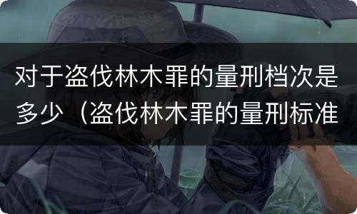 对于盗伐林木罪的量刑档次是多少（盗伐林木罪的量刑标准）