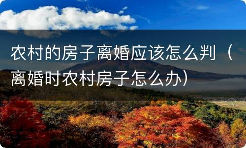 农村的房子离婚应该怎么判（离婚时农村房子怎么办）