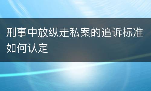 刑事中放纵走私案的追诉标准如何认定