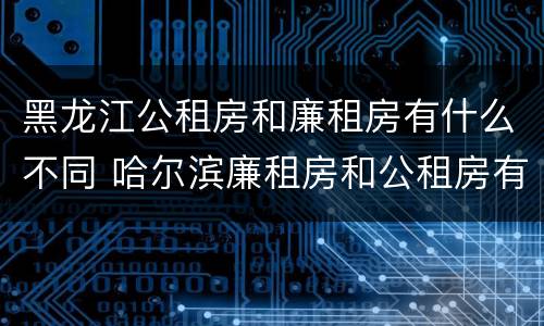 黑龙江公租房和廉租房有什么不同 哈尔滨廉租房和公租房有什么区别