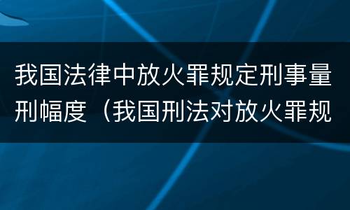 我国法律中放火罪规定刑事量刑幅度（我国刑法对放火罪规定了比失火罪更重的法定刑）