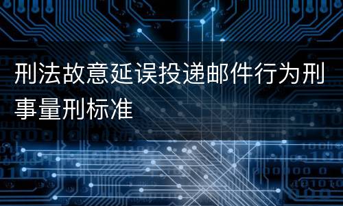 刑法故意延误投递邮件行为刑事量刑标准