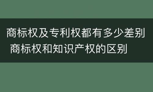 商标权及专利权都有多少差别 商标权和知识产权的区别