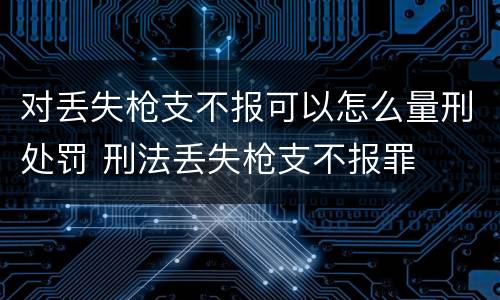对丢失枪支不报可以怎么量刑处罚 刑法丢失枪支不报罪