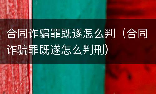 合同诈骗罪既遂怎么判（合同诈骗罪既遂怎么判刑）