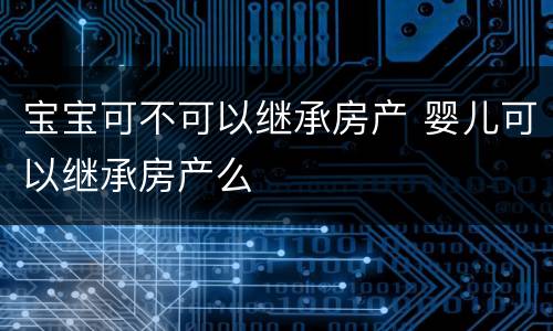 宝宝可不可以继承房产 婴儿可以继承房产么