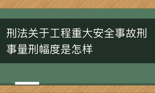 刑法关于工程重大安全事故刑事量刑幅度是怎样