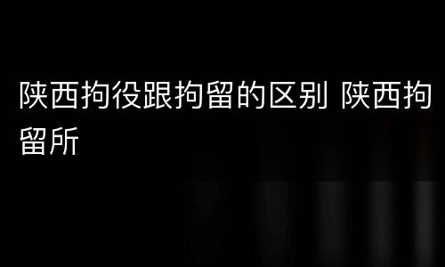 陕西拘役跟拘留的区别 陕西拘留所