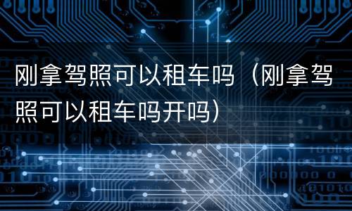 刚拿驾照可以租车吗（刚拿驾照可以租车吗开吗）