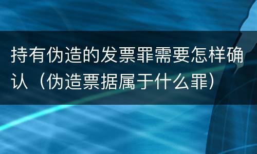 持有伪造的发票罪需要怎样确认（伪造票据属于什么罪）