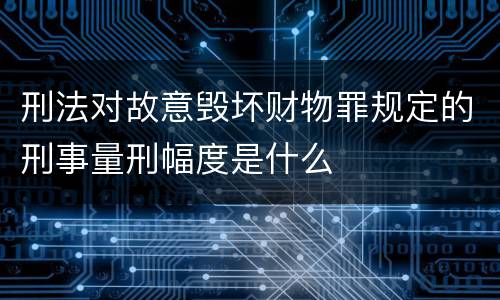 刑法对故意毁坏财物罪规定的刑事量刑幅度是什么