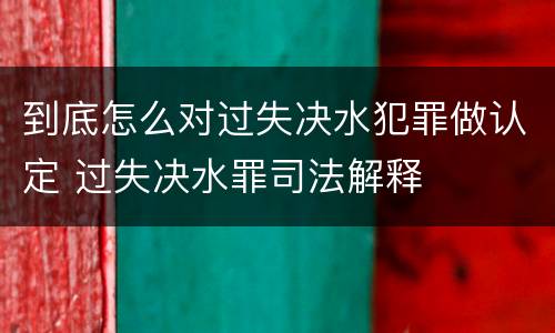 到底怎么对过失决水犯罪做认定 过失决水罪司法解释