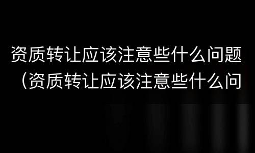 资质转让应该注意些什么问题（资质转让应该注意些什么问题和建议）