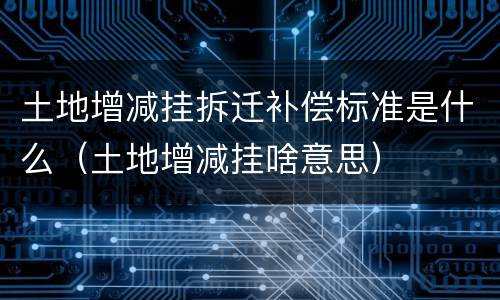 土地增减挂拆迁补偿标准是什么（土地增减挂啥意思）