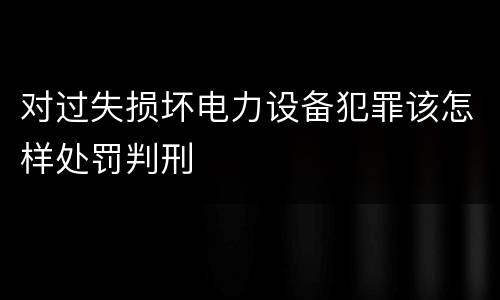 对过失损坏电力设备犯罪该怎样处罚判刑