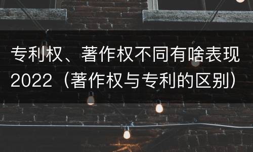 专利权、著作权不同有啥表现2022（著作权与专利的区别）