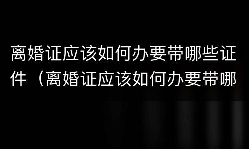 离婚证应该如何办要带哪些证件（离婚证应该如何办要带哪些证件呢）