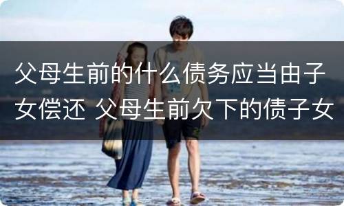 父母生前的什么债务应当由子女偿还 父母生前欠下的债子女应该偿还吗?