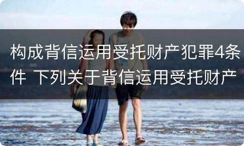 构成背信运用受托财产犯罪4条件 下列关于背信运用受托财产