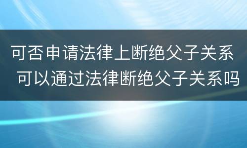 可否申请法律上断绝父子关系 可以通过法律断绝父子关系吗