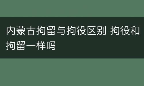内蒙古拘留与拘役区别 拘役和拘留一样吗