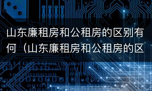 山东廉租房和公租房的区别有何（山东廉租房和公租房的区别有何联系）