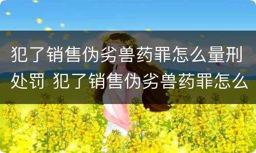 犯了销售伪劣兽药罪怎么量刑处罚 犯了销售伪劣兽药罪怎么量刑处罚呢