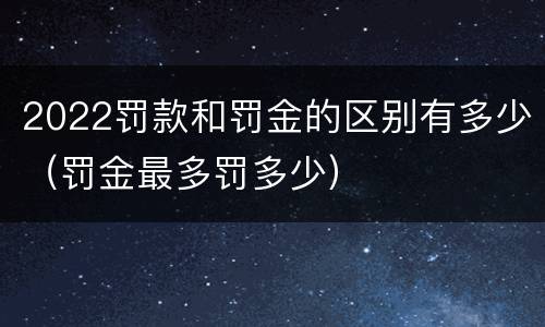 2022罚款和罚金的区别有多少（罚金最多罚多少）