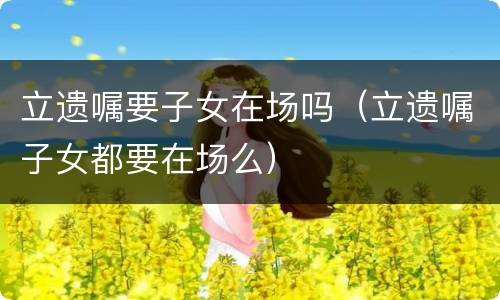 立遗嘱要子女在场吗（立遗嘱子女都要在场么）