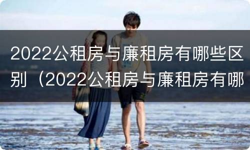 2022公租房与廉租房有哪些区别（2022公租房与廉租房有哪些区别呢）