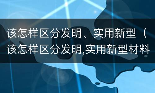 该怎样区分发明、实用新型（该怎样区分发明,实用新型材料）