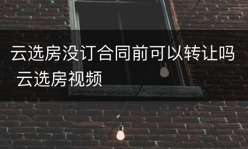 云选房没订合同前可以转让吗 云选房视频