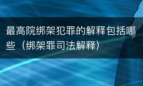 最高院绑架犯罪的解释包括哪些（绑架罪司法解释）