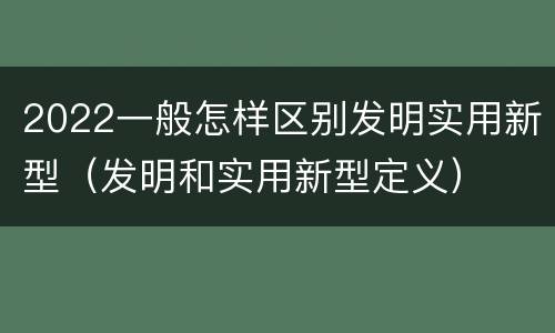 2022一般怎样区别发明实用新型（发明和实用新型定义）