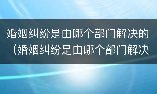 婚姻纠纷是由哪个部门解决的（婚姻纠纷是由哪个部门解决的案件）