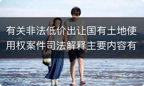 有关非法低价出让国有土地使用权案件司法解释主要内容有哪些