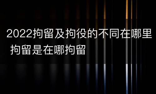 2022拘留及拘役的不同在哪里 拘留是在哪拘留