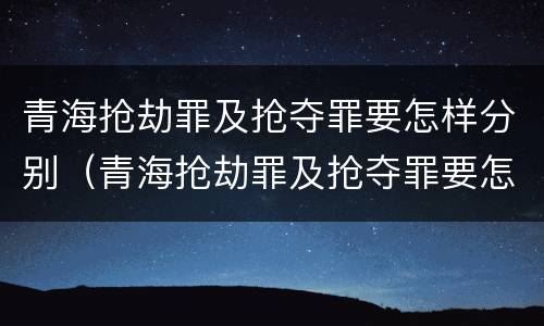 青海抢劫罪及抢夺罪要怎样分别（青海抢劫罪及抢夺罪要怎样分别判刑）