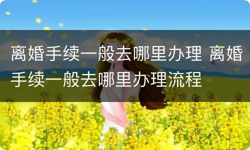 离婚手续一般去哪里办理 离婚手续一般去哪里办理流程