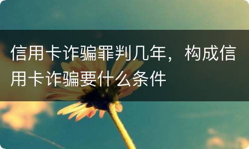 信用卡诈骗罪判几年，构成信用卡诈骗要什么条件