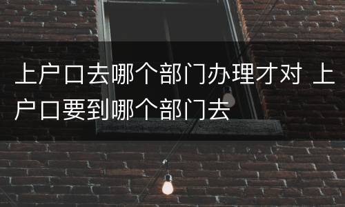上户口去哪个部门办理才对 上户口要到哪个部门去