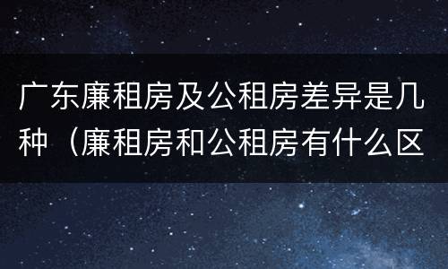 广东廉租房及公租房差异是几种（廉租房和公租房有什么区别广州）