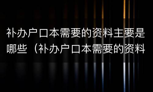 补办户口本需要的资料主要是哪些（补办户口本需要的资料主要是哪些内容）