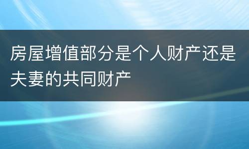 房屋增值部分是个人财产还是夫妻的共同财产
