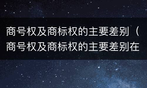 商号权及商标权的主要差别（商号权及商标权的主要差别在于）
