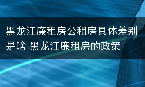 黑龙江廉租房公租房具体差别是啥 黑龙江廉租房的政策